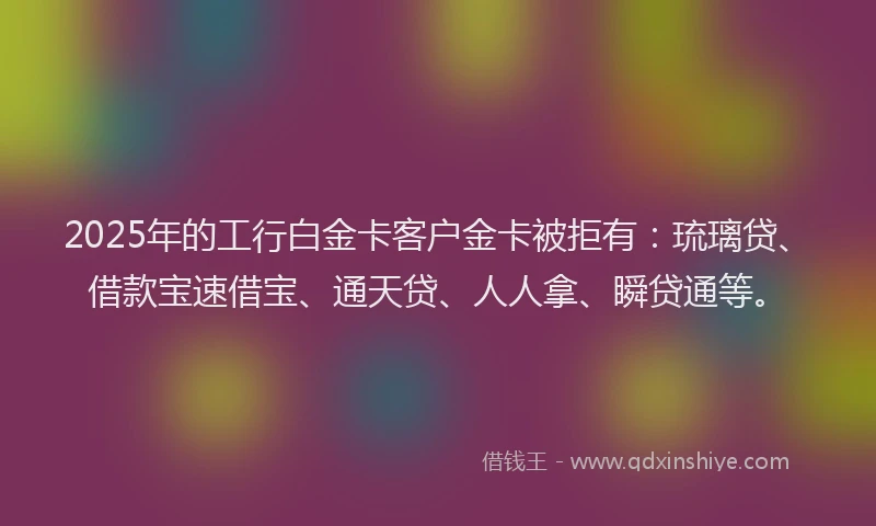 2025年的工行白金卡客户金卡被拒有：琉璃贷、借款宝速借宝、通天贷、人人拿、瞬贷通等。