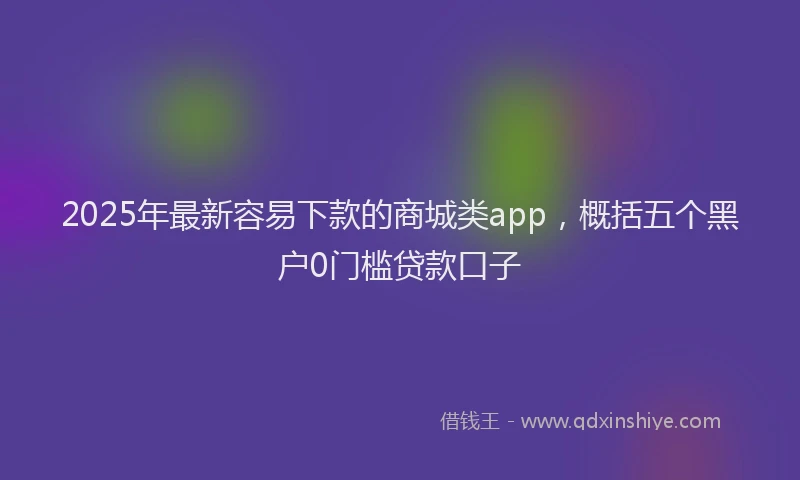 2025年最新容易下款的商城类app，概括五个黑户0门槛贷款口子