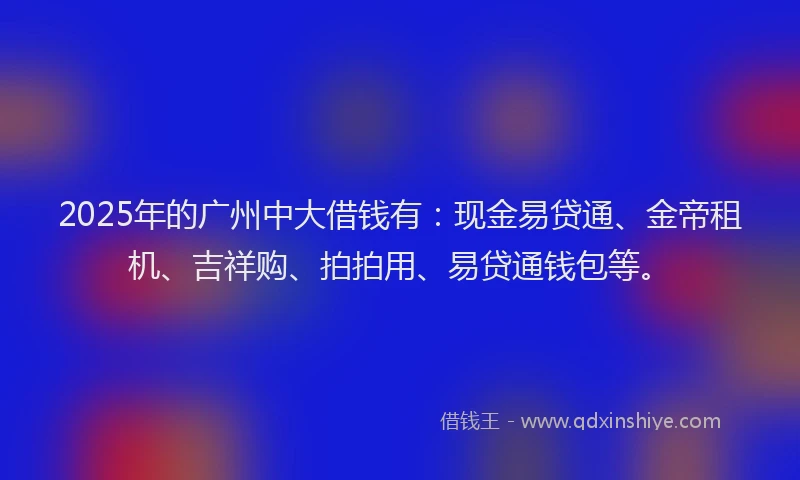 2025年的广州中大借钱有：现金易贷通、金帝租机、吉祥购、拍拍用、易贷通钱包等。