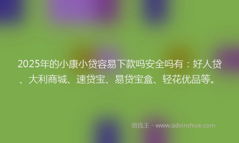 2025年的小康小贷容易下款吗安全吗有：好人贷、大利商城、速贷宝、易贷宝盒、轻花优品等。