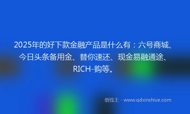 2025年的好下款金融产品是什么有：六号商城、今日头条备用金、替你速还、现金易融通途、RICH-购等。