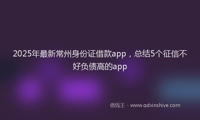 2025年最新常州身份证借款app，总结5个征信不好负债高的app