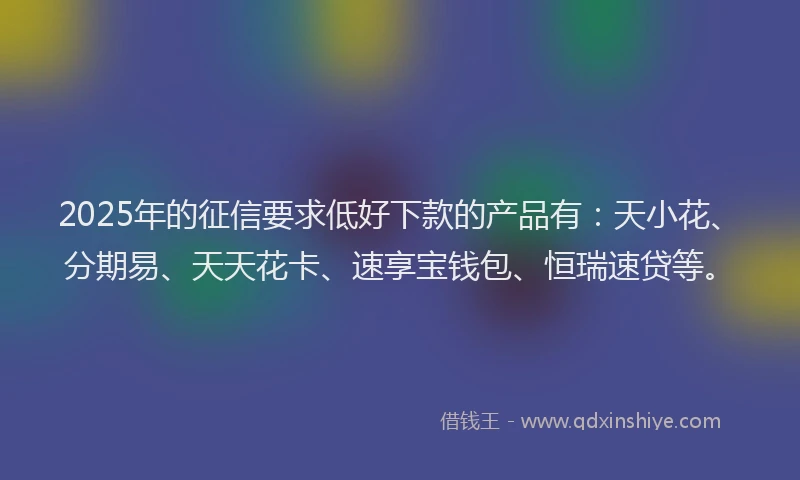 2025年的征信要求低好下款的产品有：天小花、分期易、天天花卡、速享宝钱包、恒瑞速贷等。