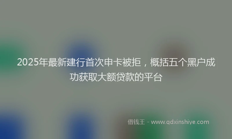 2025年最新建行首次申卡被拒，概括五个黑户成功获取大额贷款的平台