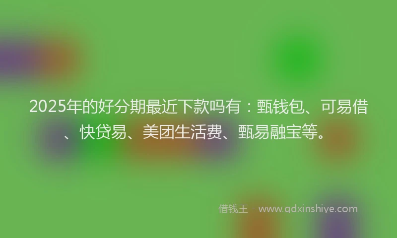 2025年的好分期最近下款吗有：甄钱包、可易借、快贷易、美团生活费、甄易融宝等。