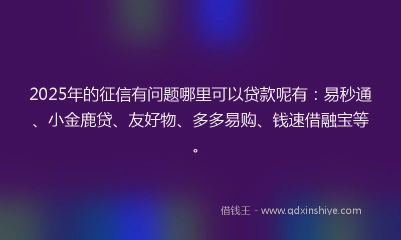 2025年的征信有问题哪里可以贷款呢有：易秒通、小金鹿贷、友好物、多多易购、钱速借融宝等。