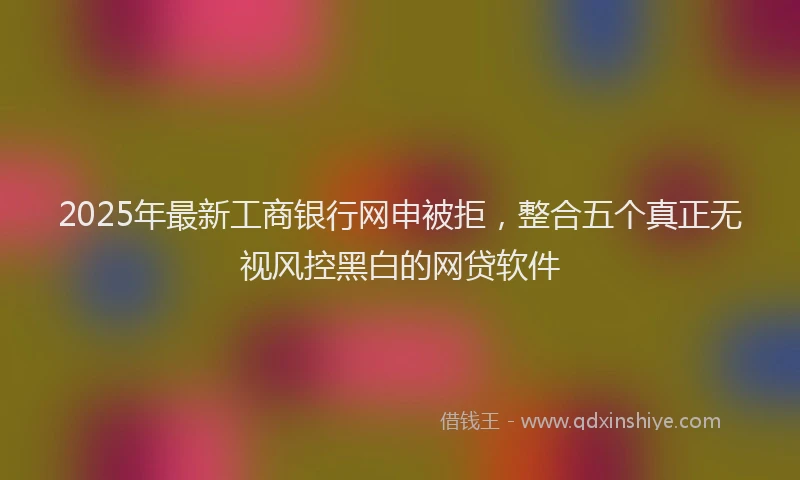 2025年最新工商银行网申被拒，整合五个真正无视风控黑白的网贷软件