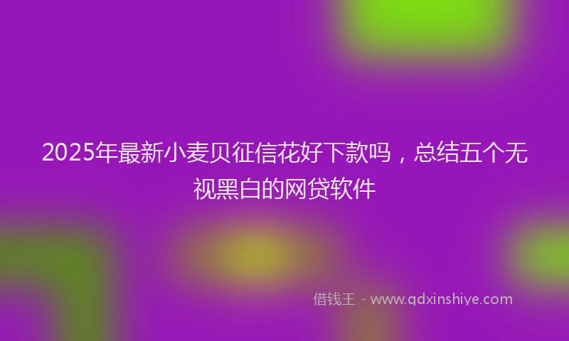 2025年最新小麦贝征信花好下款吗，总结五个无视黑白的网贷软件