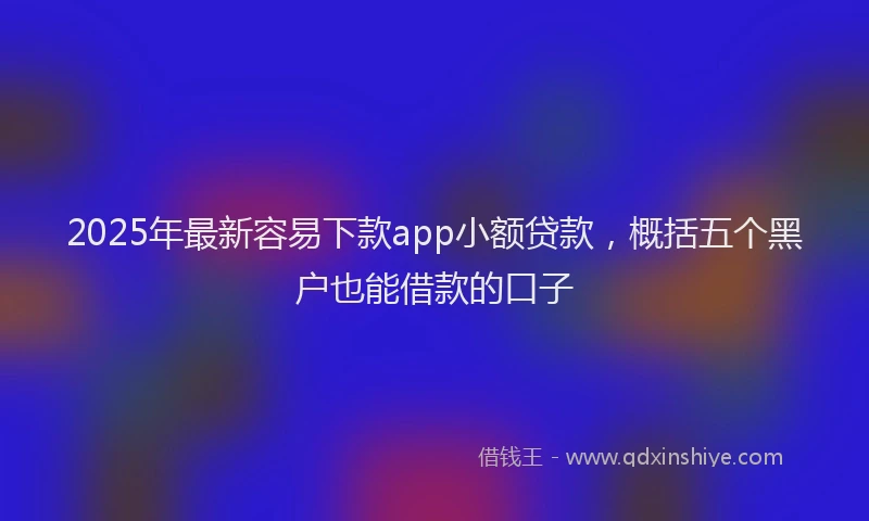 2025年最新容易下款app小额贷款，概括五个黑户也能借款的口子