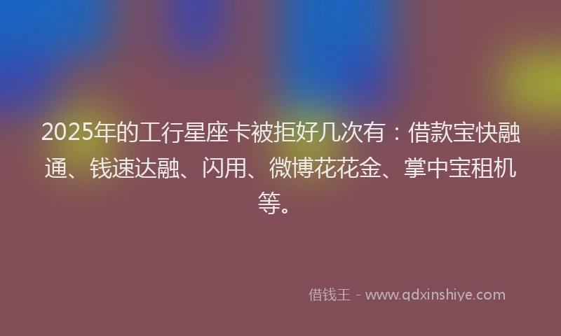 2025年的工行星座卡被拒好几次有：借款宝快融通、钱速达融、闪用、微博花花金、掌中宝租机等。