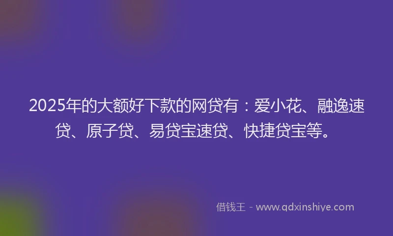 2025年的大额好下款的网贷有：爱小花、融逸速贷、原子贷、易贷宝速贷、快捷贷宝等。