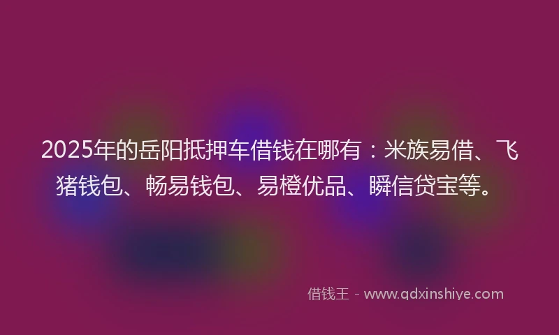 2025年的岳阳抵押车借钱在哪有：米族易借、飞猪钱包、畅易钱包、易橙优品、瞬信贷宝等。