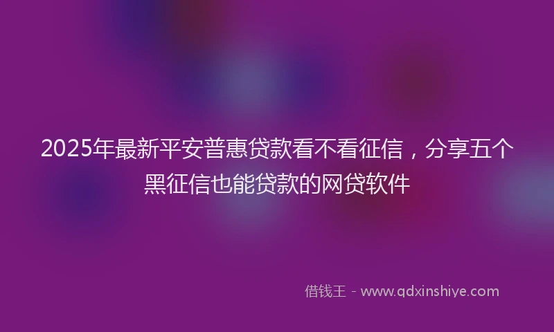2025年最新平安普惠贷款看不看征信，分享五个黑征信也能贷款的网贷软件