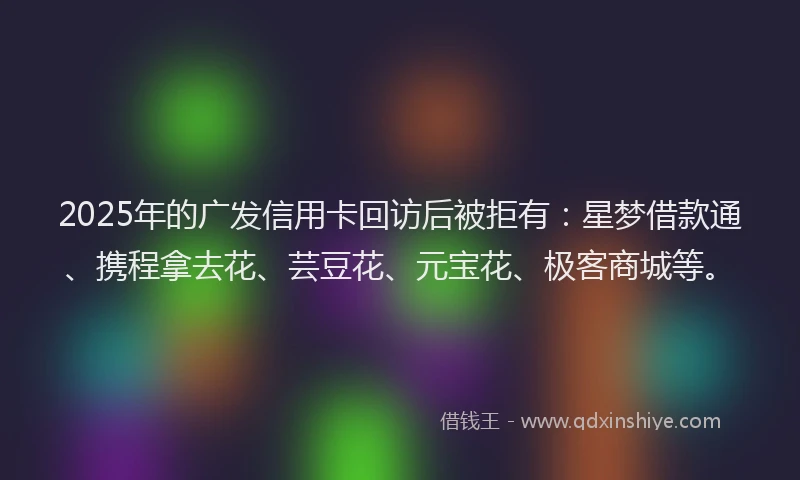 2025年的广发信用卡回访后被拒有：星梦借款通、携程拿去花、芸豆花、元宝花、极客商城等。