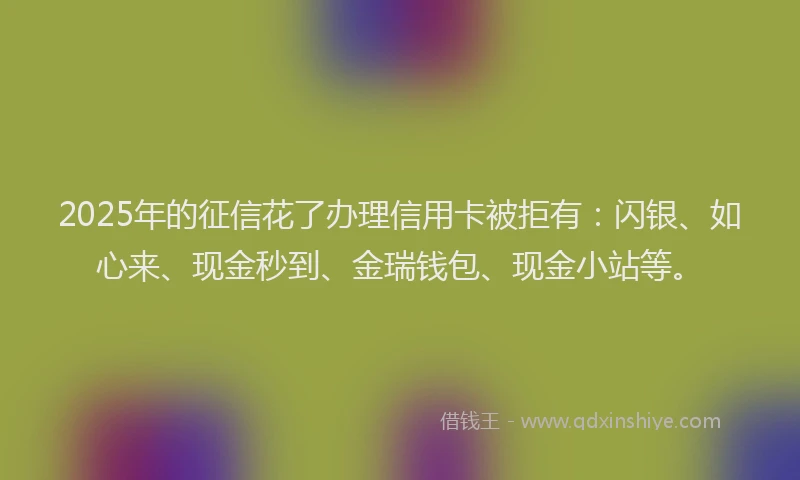 2025年的征信花了办理信用卡被拒有：闪银、如心来、现金秒到、金瑞钱包、现金小站等。