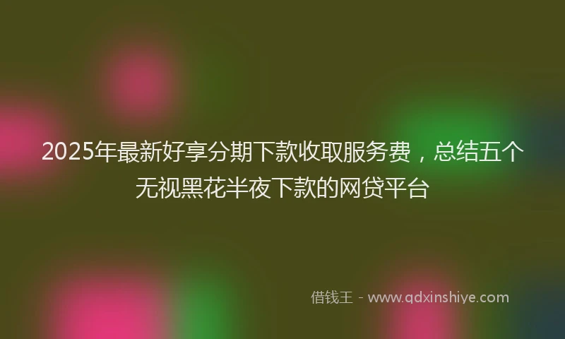 2025年最新好享分期下款收取服务费，总结五个无视黑花半夜下款的网贷平台