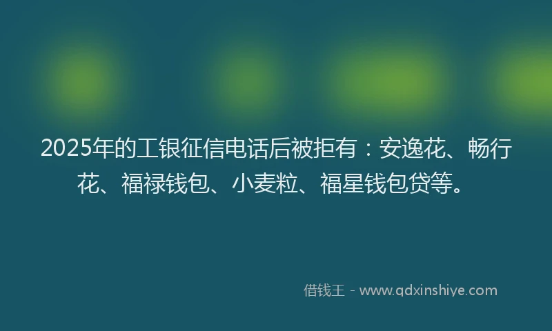 2025年的工银征信电话后被拒有：安逸花、畅行花、福禄钱包、小麦粒、福星钱包贷等。