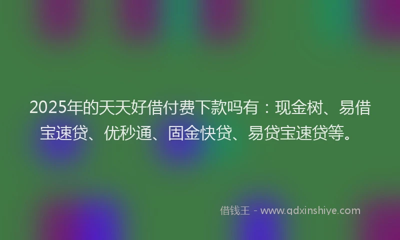 2025年的天天好借付费下款吗有：现金树、易借宝速贷、优秒通、固金快贷、易贷宝速贷等。