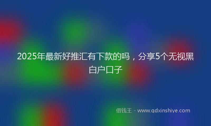 2025年最新好推汇有下款的吗，分享5个无视黑白户口子