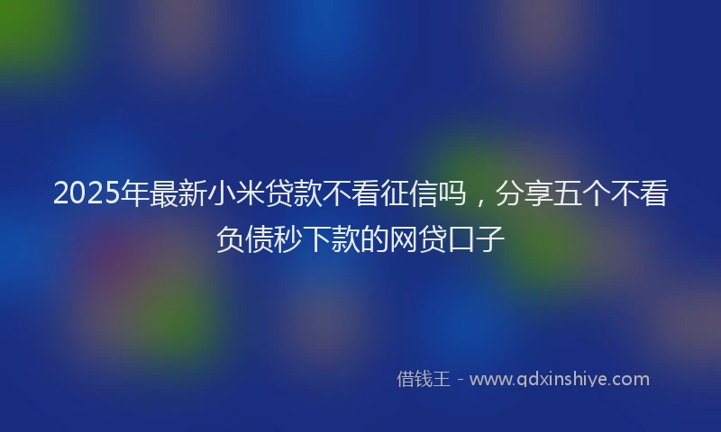 2025年最新小米贷款不看征信吗，分享五个不看负债秒下款的网贷口子