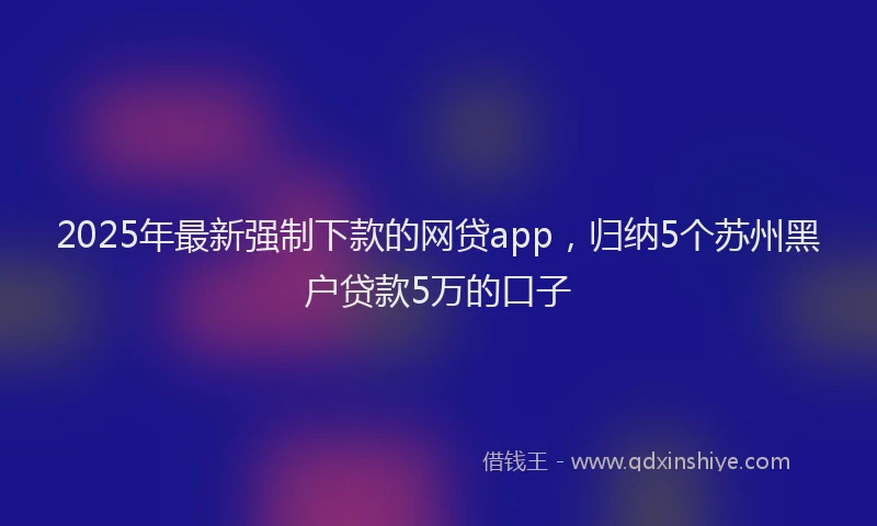 2025年最新强制下款的网贷app，归纳5个苏州黑户贷款5万的口子