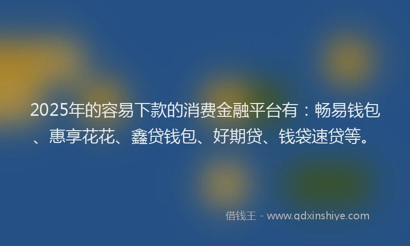 2025年的容易下款的消费金融平台有：畅易钱包、惠享花花、鑫贷钱包、好期贷、钱袋速贷等。