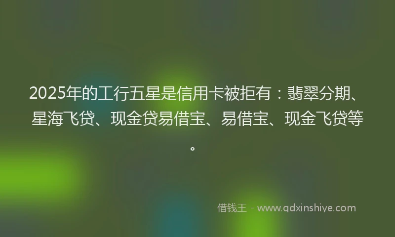 2025年的工行五星是信用卡被拒有：翡翠分期、星海飞贷、现金贷易借宝、易借宝、现金飞贷等。