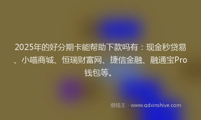 2025年的好分期卡能帮助下款吗有：现金秒贷易、小喵商城、恒瑞财富网、捷信金融、融通宝Pro钱包等。