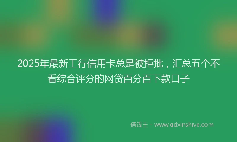 2025年最新工行信用卡总是被拒批，汇总五个不看综合评分的网贷百分百下款口子