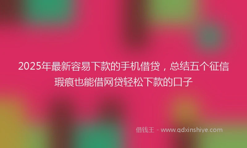 2025年最新容易下款的手机借贷，总结五个征信瑕疵也能借网贷轻松下款的口子