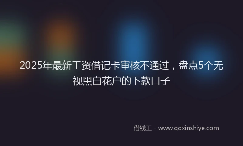 2025年最新工资借记卡审核不通过，盘点5个无视黑白花户的下款口子