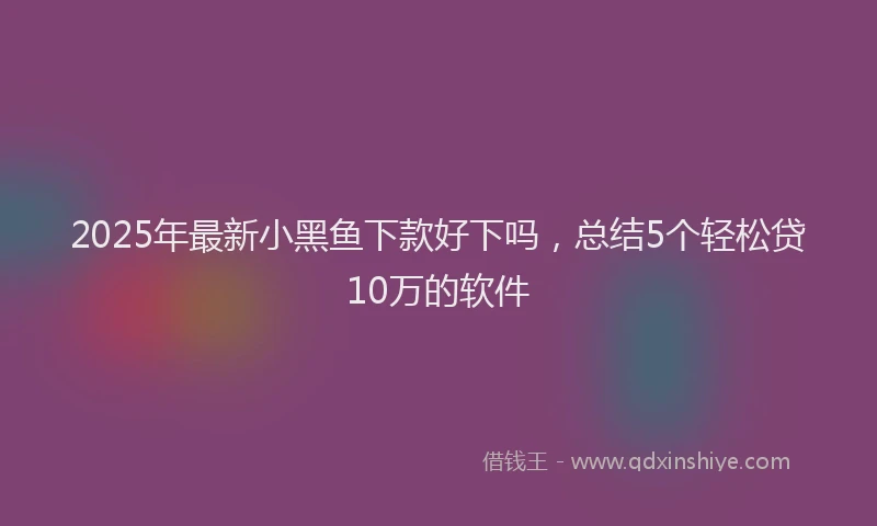 2025年最新小黑鱼下款好下吗，总结5个轻松贷10万的软件