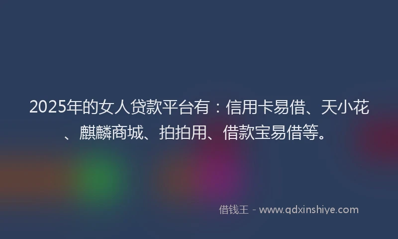 2025年的女人贷款平台有：信用卡易借、天小花、麒麟商城、拍拍用、借款宝易借等。