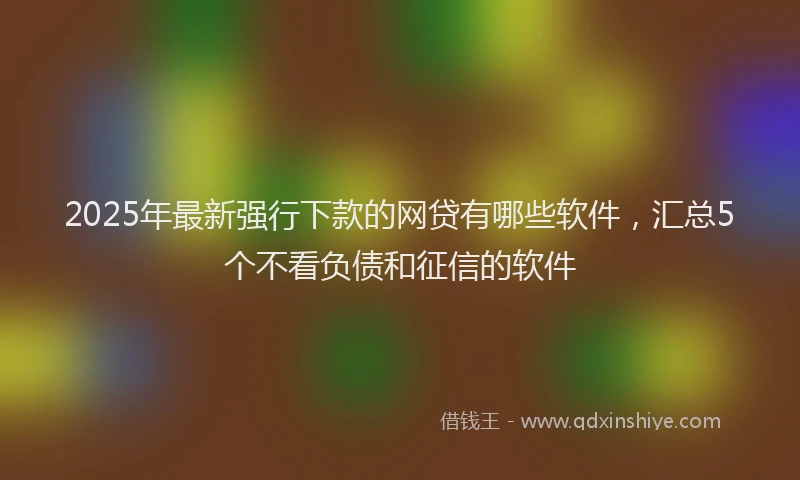2025年最新强行下款的网贷有哪些软件，汇总5个不看负债和征信的软件