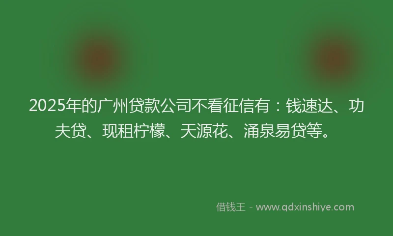 2025年的广州贷款公司不看征信有：钱速达、功夫贷、现租柠檬、天源花、涌泉易贷等。