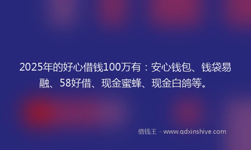 2025年的好心借钱100万有：安心钱包、钱袋易融、58好借、现金蜜蜂、现金白鸽等。