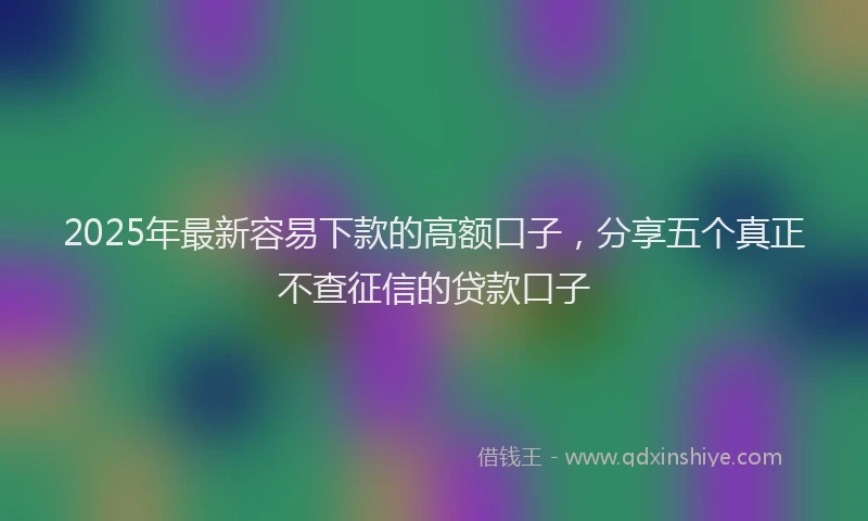 2025年最新容易下款的高额口子，分享五个真正不查征信的贷款口子