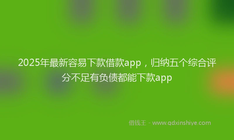 2025年最新容易下款借款app，归纳五个综合评分不足有负债都能下款app