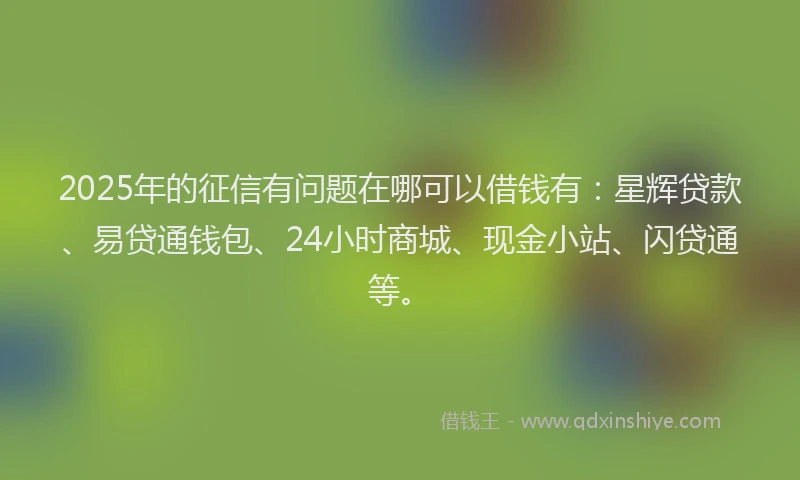 2025年的征信有问题在哪可以借钱有：星辉贷款、易贷通钱包、24小时商城、现金小站、闪贷通等。