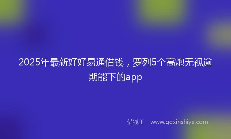 2025年最新好好易通借钱，罗列5个高炮无视逾期能下的app