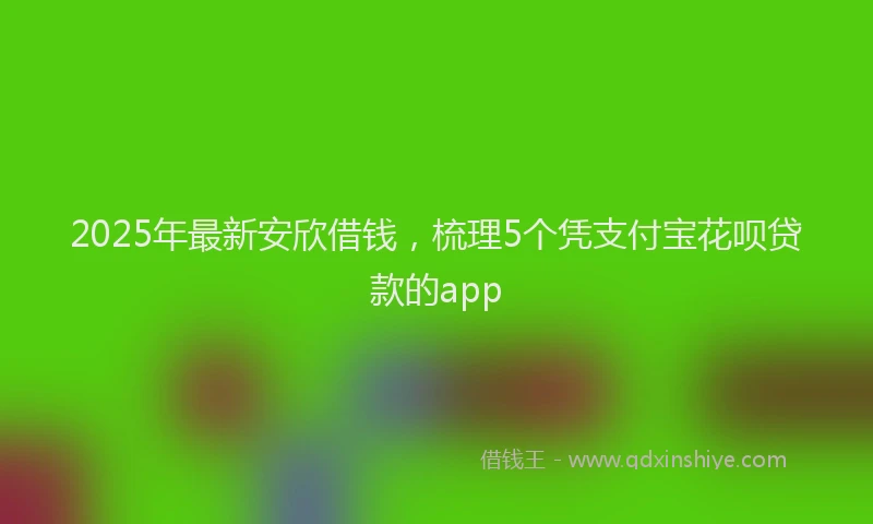 2025年最新安欣借钱，梳理5个凭支付宝花呗贷款的app