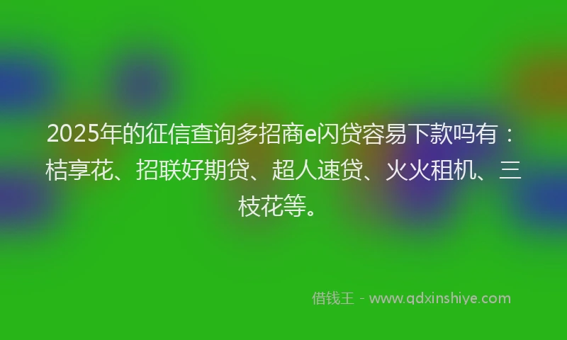 2025年的征信查询多招商e闪贷容易下款吗有：桔享花、招联好期贷、超人速贷、火火租机、三枝花等。