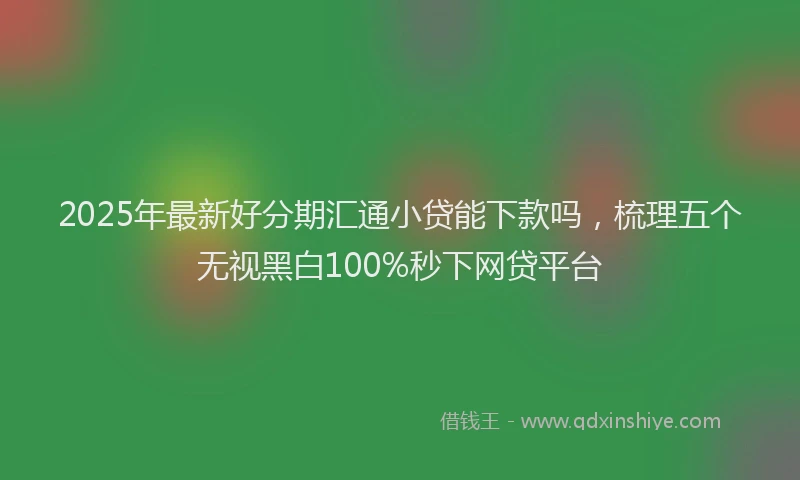 2025年最新好分期汇通小贷能下款吗，梳理五个无视黑白100%秒下网贷平台