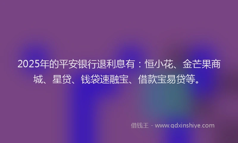 2025年的平安银行退利息有：恒小花、金芒果商城、星贷、钱袋速融宝、借款宝易贷等。