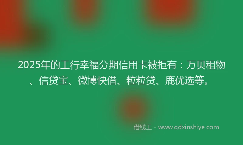 2025年的工行幸福分期信用卡被拒有：万贝租物、信贷宝、微博快借、粒粒贷、鹿优选等。