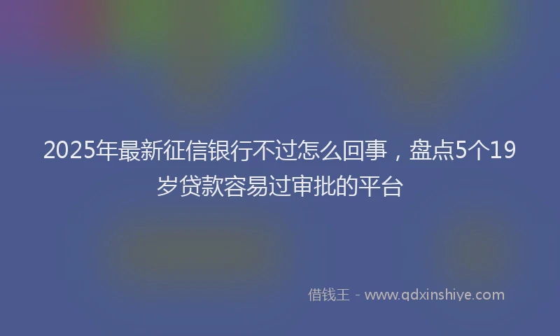 2025年最新征信银行不过怎么回事，盘点5个19岁贷款容易过审批的平台