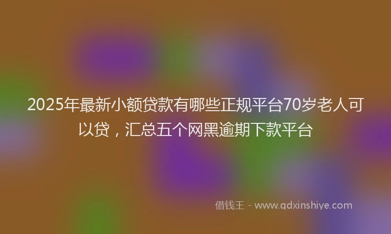 2025年最新小额贷款有哪些正规平台70岁老人可以贷，汇总五个网黑逾期下款平台