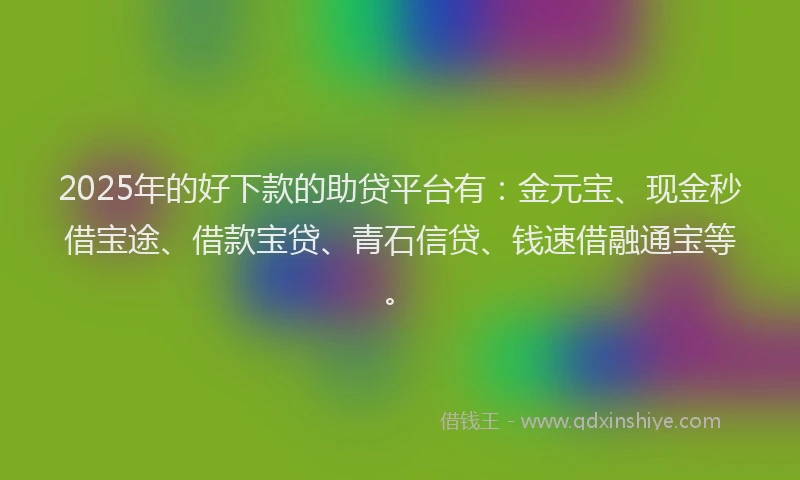 2025年的好下款的助贷平台有：金元宝、现金秒借宝途、借款宝贷、青石信贷、钱速借融通宝等。