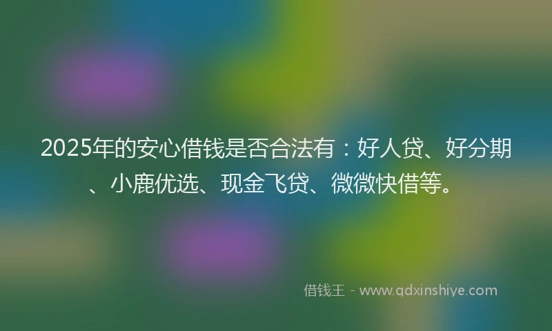 2025年的安心借钱是否合法有：好人贷、好分期、小鹿优选、现金飞贷、微微快借等。
