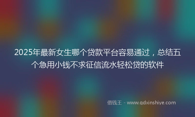 2025年最新女生哪个贷款平台容易通过，总结五个急用小钱不求征信流水轻松贷的软件
